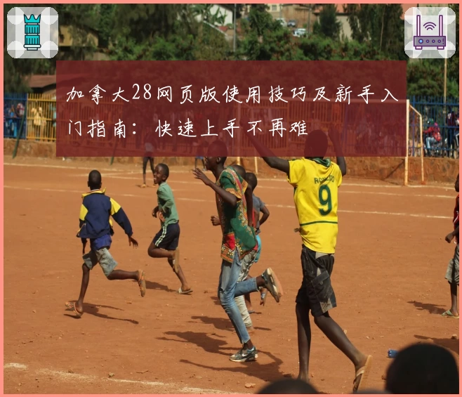 加拿大28网页版使用技巧及新手入门指南:快速上手不再难